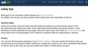 Ask.fm has become very popular with young teenagers since its launch in 2010 and claims to have 60 million registered users, with British teens some of the biggest customers. The ability to post anonymous questions on other user's profiles makes the site a hotspot for so-called "trolling". It took Channel 4 News seconds to create an Ask.fm profile with a false name. All users are supposed to be over 13 but the only age control relies on users volunteering a genuine date of birth. It was immediately apparent that users, many of them young girls, routinely suffer insulting, unpleasant and sexually explicit comments. But users do have the option to turn off anonymous comments and to "blacklist" other members. The website also advises users to use the Report button to flag up "questions that cross the line". Ask.fm advises users: "If you receive a question that makes you uncomfortable for any reason, do not respond to the question, tell a parent, guardian or other trusted adult and block the user who sent it so they can't contact you again." The site says anonymity "can be useful if you're feeling shy or think that the recipient would be more comfortable answering a question without knowing who may have asked it". It says anonymity "should never be used to ask questions that are mean or hurtful" and warns prospective trolls that it reserves the right to hand over their identity details to law enforcement agencies if necessary. Ask.fm also warns users as part of its terms of service: "You understand that in using the ask.fm service you may encounter content that may be deemed objectionable, obscene or in poor taste, which content may or may not be identified as having explicit language."